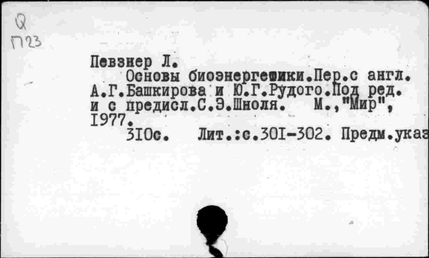 ﻿9 пгъ
Певзнер Л.
Основы биоэнергевики.Пер.с англ. А.Г.Башкирова и Ю.Г.Рудого.Под ред. и с йредисл.С.Э.Шноля. М.,"мир”, 1977.
31 Ос.	Лит.: с. 301-302. Пре дм. ук а: